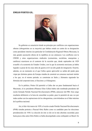 EMILIO PORTES GIL.




       Su gobierno se caracterizó desde un principio por conflictos con organizaciones
obreras (obregonistas en su mayoría) que habían estado en contra de su designación
como presidente interino (en particular la Confederación Regional Obrera Mexicana, la
más grande asociación obrera de la república en ese entonces). Los conflictos con la
CROM y otras organizaciones sindicales (comunistas, socialistas, anarquistas y
católicos) ocurrieron en el contexto de la recesión que, desde septiembre de 1929
avasalló a la economía de Estados Unidos, con la que la economía mexicana ya había
logrado--a pesar de los once años de guerra civil--un alto grado de integración. Ocurrió,
además, en un momento en el que Calles--quien aprovechó su salida del poder para
viajar por distintos países de Europa--trataba de construir un consenso nacional similar
a los que, en el mismo periodo, se construían en Italia y Alemania siguiendo las
fórmulas del corporativismo, el fascismo y el falangismo.

       En lo político, Portes Gil permitió a Calles dar un paso fundamental hacia el
Maximato, el ex presidente (Plutarco Elías Calles) había sido nombrado presidente del
recién formado Partido Nacional Revolucionario (PNR), antecesor del PRI. Este cargo
resultaría definitorio a la hora de consolidar su poder, pues le permitió de una vez por
todas acabar con las aspiraciones de los obregonistas, convirtiéndose en el líder máximo
de la política nacional.

       Así, el día 4 de marzo de 1929, el recién creado Partido Nacional Revolucionario
(PNR) tomaba protesta a Pascual Ortiz Rubio como su candidato para las elecciones
presidenciales de 1930. La elección de éste se dio en la más absoluta oscuridad, pues
hasta pocos días antes Ortiz Rubio se había desempeñado como embajador en Brasil. En


                                                                                       8
 