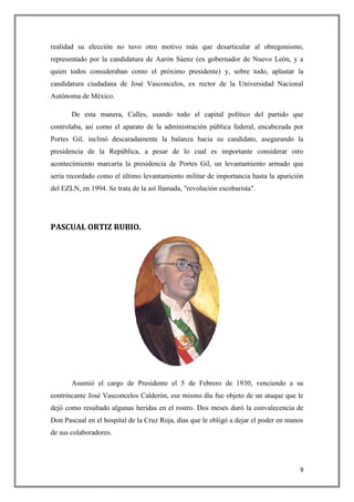 9
realidad su elección no tuvo otro motivo más que desarticular al obregonismo,
representado por la candidatura de Aarón Sáenz (ex gobernador de Nuevo León, y a
quien todos consideraban como el próximo presidente) y, sobre todo, aplastar la
candidatura ciudadana de José Vasconcelos, ex rector de la Universidad Nacional
Autónoma de México.
De esta manera, Calles, usando todo el capital político del partido que
controlaba, así como el aparato de la administración pública federal, encabezada por
Portes Gil, inclinó descaradamente la balanza hacia su candidato, asegurando la
presidencia de la República, a pesar de lo cual es importante considerar otro
acontecimiento marcaría la presidencia de Portes Gil, un levantamiento armado que
sería recordado como el último levantamiento militar de importancia hasta la aparición
del EZLN, en 1994. Se trata de la así llamada, "revolución escobarista".
PASCUAL ORTIZ RUBIO.
Asumió el cargo de Presidente el 5 de Febrero de 1930, venciendo a su
contrincante José Vasconcelos Calderón, ese mismo día fue objeto de un ataque que le
dejó como resultado algunas heridas en el rostro. Dos meses duró la convalecencia de
Don Pascual en el hospital de la Cruz Roja, días que le obligó a dejar el poder en manos
de sus colaboradores.
 