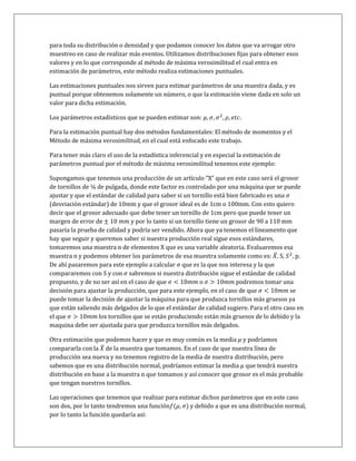 para toda su distribución o densidad y que podamos conocer los datos que va arrogar otro
muestreo en caso de realizar más eventos. Utilizamos distribuciones fijas para obtener esos
valores y en lo que corresponde al método de máxima verosimilitud el cual entra en
estimación de parámetros, este método realiza estimaciones puntuales.

Las estimaciones puntuales nos sirven para estimar parámetros de una muestra dada, y es
puntual porque obtenemos solamente un número, o que la estimación viene dada en solo un
valor para dicha estimación.

Los parámetros estadísticos que se pueden estimar son:

Para la estimación puntual hay dos métodos fundamentales: El método de momentos y el
Método de máxima verosimilitud, en el cual está enfocado este trabajo.

Para tener más claro el uso de la estadística inferencial y en especial la estimación de
parámetros puntual por el método de máxima verosimilitud tenemos este ejemplo:

Supongamos que tenemos una producción de un artículo “X” que en este caso será el grosor
de tornillos de ¼ de pulgada, donde este factor es controlado por una máquina que se puede
ajustar y que el estándar de calidad para saber si un tornillo está bien fabricado es una
(desviación estándar) de 10mm y que el grosor ideal es de 1cm o 100mm. Con esto quiero
decir que el grosor adecuado que debe tener un tornillo de 1cm pero que puede tener un
margen de error de              y por lo tanto si un tornillo tiene un grosor de 90 a 110 mm
pasaría la prueba de calidad y podría ser vendido. Ahora que ya tenemos el lineamento que
hay que seguir y queremos saber si nuestra producción real sigue esos estándares,
tomaremos una muestra n de elementos X que es una variable aleatoria. Evaluaremos esa
muestra n y podemos obtener los parámetros de esa muestra solamente como es: ̅ , S, , p.
De ahí pasaremos para este ejemplo a calcular que es la que nos interesa y la que
compararemos con S y con sabremos si nuestra distribución sigue el estándar de calidad
propuesto, y de no ser así en el caso de que                o            podremos tomar una
decisión para ajustar la producción, que para este ejemplo, en el caso de que               se
puede tomar la decisión de ajustar la máquina para que produzca tornillos más gruesos ya
que están saliendo más delgados de lo que el estándar de calidad sugiere. Para el otro caso en
el que             los tornillos que se están produciendo están más gruesos de lo debido y la
maquina debe ser ajustada para que produzca tornillos más delgados.

Otra estimación que podemos hacer y que es muy común es la media y podríamos
compararla con la ̅ de la muestra que tomamos. En el caso de que nuestra línea de
producción sea nueva y no tenemos registro de la media de nuestra distribución, pero
sabemos que es una distribución normal, podríamos estimar la media que tendrá nuestra
distribución en base a la muestra n que tomamos y así conocer que grosor es el más probable
que tengan nuestros tornillos.

Las operaciones que tenemos que realizar para estimar dichos parámetros que en este caso
son dos, por lo tanto tendremos una función     ) y debido a que es una distribución normal,
por lo tanto la función quedaría así:
 