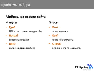 Проблемы выбора


  Мобильная версия сайта
  Минусы                          Плюсы
  • Где?                          • Кто?
    URL и распознавание девайса     та же команда
  • Когда?                        • Как?
    скорость загрузки               те же инструменты
  • Как?                          • С кем?
    навигация и интерфейс           нет внешней зависимости
 