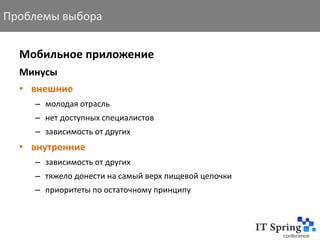 Проблемы выбора


  Мобильное приложение
  Минусы
  • внешние
    – молодая отрасль
    – нет доступных специалистов
    – зависимость от других
  • внутренние
    – зависимость от других
    – тяжело донести на самый верх пищевой цепочки
    – приоритеты по остаточному принципу
 