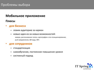 Проблемы выбора


  Мобильное приложение
  Плюсы
  • для бизнеса
     – ловим аудиторию за карман
     – новые идеи из-за новых возможностей:
        камера, распознавание голоса; картография и гео-позиционирование;
        push-уведомления, QR-коды, NFC

  • для сотрудников
     – стандартизация
     – самообучение, постоянное повышение уровня
     – системный подход
 