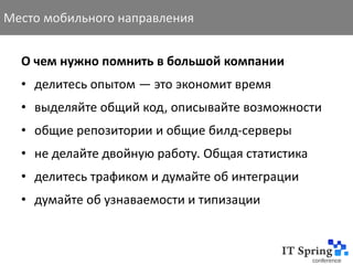 Место мобильного направления


  О чем нужно помнить в большой компании
  • делитесь опытом — это экономит время
  • выделяйте общий код, описывайте возможности
  • общие репозитории и общие билд-серверы
  • не делайте двойную работу. Общая статистика
  • делитесь трафиком и думайте об интеграции
  • думайте об узнаваемости и типизации
 