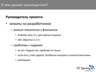 О чем думают руководители?


  Руководитель проекта:
  • затраты на разработчиков
     – разные технологии у флагманов
        • Android: Java, C++ для крутых пацанов
        • iOS: Objective C, C++

     – проблемы с кадрами
        • их нет. Кадров нет, проблем-то полно
        • если есть, стоят дорого. Особенно эксперты и многостаночники
        • мотивация
 