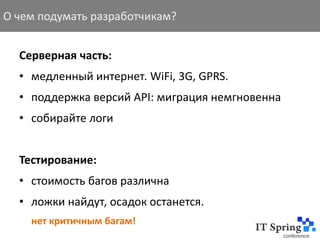 О чем подумать разработчикам?


  Серверная часть:
  • медленный интернет. WiFi, 3G, GPRS.
  • поддержка версий API: миграция немгновенна
  • собирайте логи


  Тестирование:
  • стоимость багов различна
  • ложки найдут, осадок останется.
    нет критичным багам!
 
