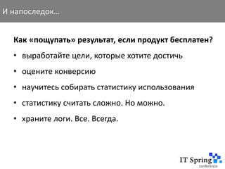 И напоследок…


  Как «пощупать» результат, если продукт бесплатен?
  • выработайте цели, которые хотите достичь
  • оцените конверсию
  • научитесь собирать статистику использования
  • статистику считать сложно. Но можно.
  • храните логи. Все. Всегда.
 