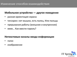 Изменение способов взаимодействия

  Мобильное устройство — другое поведение
  • разная ориентация экрана
  • тачскрин: нет мышки, есть палец. Или пальцы
  • прерывания работы (внешние и внутренние)
  • ммм… Как ввести пароль?


  Нетекстовые каналы ввода информации
  • голос
  • изображение
 