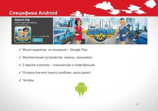 Специфика Android




   ✓ Много маркетов, но основной – Google Play

   ✓ Фрагментация (устройства, экраны, прошивки)

   ✓ 2 версии в релизе – планшетная и смартфонная

   ✓ Отсекли low-end (много проблем, мало денег)

   ✓ Читеры




                                                    10
 