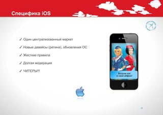 Специфика iOS



  ✓ Один централизованный маркет

  ✓ Новые девайсы (ретина), обновления ОС

  ✓ Жесткие правила

  ✓ Долгая модерация

  ✓ ЧИТЕРЫ!!!




                                            12
 