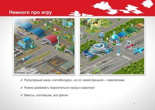 Немного про игру




    ✓ Популярный жанр «ситибилдер», но со своей фишкой – самолетами

    ✓ Нужно развивать параллельно город и аэропорт

    ✓ Квесты, коллекции, вся фигня

                                                                      4
 