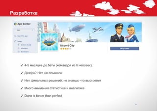 Разработка




   ✓ 4-5 месяцев до беты (командой из 6 человек)

   ✓ Диздок? Нет, не слышали

   ✓ Нет финальных решений, не знаешь что выстрелит

   ✓ Много внимания статистике и аналитике

   ✓ Done is better than perfect

                                                      6
 