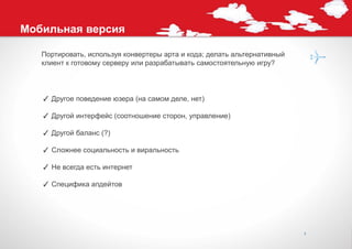 Мобильная версия

   Портировать, используя конвертеры арта и кода; делать альтернативный
   клиент к готовому серверу или разрабатывать самостоятельную игру?




   ✓ Другое поведение юзера (на самом деле, нет)

   ✓ Другой интерфейс (соотношение сторон, управление)

   ✓ Другой баланс (?)

   ✓ Сложнее социальность и виральность

   ✓ Не всегда есть интернет

   ✓ Специфика апдейтов




                                                                          7
 