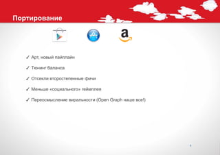 Портирование




   ✓ Арт, новый пайплайн

   ✓ Тюнинг баланса

   ✓ Отсекли второстепенные фичи

   ✓ Меньше «социального» геймплея

   ✓ Переосмысление виральности (Open Graph наше все!)




                                                         9
 