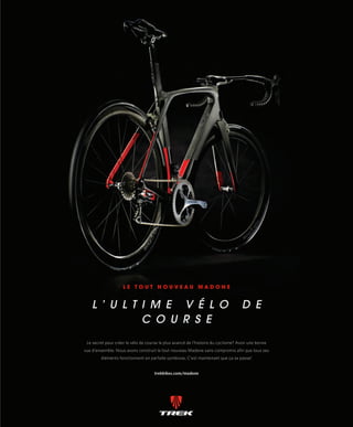 VÉLO MAG 33
L ’ u L t i m e v é L o d e
c o u r s e
L e t o u t n o u v e a u M a d o n e
Le secret pour créer le vélo de course le plus avancé de l’histoire du cyclisme? Avoir une bonne
vue d’ensemble. Nous avons construit le tout nouveau Madone sans compromis afin que tous ses
éléments fonctionnent en parfaite symbiose. C’est maintenant que ça se passe!
trekbikes.com/madone
30-39_VM2_REPORTAGE ULTRA DEFI MB.indd 33 14/03/16 12:14
 