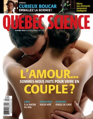 quEbEc SciEncEAvril-Mai 2016 QUEBECSCIENCE.QC.CA
6,45$
MESSAGERIEDYNAMIQUE10682
PP40065387
L’AMOUR...
COUPLE?
SOMMES-NOUS FAITS POUR VIVRE EN
AÉRONAUTIQUE
VOLER VERT
CARIES
À LA RACINE
DU MAL
ASTRONOMIE
ONDES DE CHOC
EMBALLEZ LA SCIENCE !
Même
nos vêtements
deviennent
intelligents
CURIEUX BOUCAR
ENTREVUE
CouvQSavril-mai2016Finales_Layout 1 16-03-14 1:31 PM Page 1
 