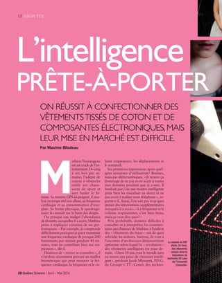 athieu Tourangeau
est un crack de l’en-
traînement. De cinq
à six fois par se-
maine, l’adepte de
course à obstacles
enfile ses chaus-
sures de sport et
sort fouler le bi-
tume. Sa montre GPS au poignet, il ana-
lyse en temps réel son allure, sa fréquence
cardiaque et sa consommation d’oxy-
gène. Sa forme physique, le quadragé-
naire la connaît sur le bout des doigts.
Ou presque car, malgré l’abondance
de données auxquelles il a accès, Mathieu
peine à expliquer certaines de ses per-
formances. «Par exemple, je comprends
difficilement pourquoi je peux maintenir
une fréquence cardiaque de presque 200
battements par minute pendant 45 mi-
nutes, tout en contrôlant bien ma res-
piration», dit-il.
Désireux de «mieux se connaître», il
s’est donc récemment procuré un maillot
biométrique qui peut mesurer la fré-
quence cardiaque, la fréquence et le vo-
lume respiratoire, les déplacements et
le sommeil.
Ses premières impressions après quel-
ques semaines d’utilisation? Bonnes,
mais pas dithyrambiques. «Je trouve ça
dommage de ne pas avoir accès à toutes
mes données pendant que je cours. Il
faudrait que j’aie une montre intelligente
pour bien les visualiser en direct et ne
pas avoir à traîner mon téléphone», re-
grette-t-il. Aussi, il ne sait pas trop quoi
penser des informations supplémentaires
auxquels il a accès : «La fréquence et le
volume respiratoires, c’est bien beau,
mais ça veut dire quoi?»
Prix prohibitifs, données difficiles à
consulter et à interpréter, les commen-
taires peu flatteurs de Mathieu à l’endroit
des «vêtements du futur» ont de quoi
refroidir les ardeurs. Surtout, ils vont à
l’encontre d’un discours démesurément
optimiste selon lequel la «révolution»
des vêtements intelligents est pour de-
main. «Dans 10 ans, tout le monde aura
au moins une pièce de vêtement intelli-
gent», prédisait Jacek Mlynarek, P.D.G.
du Groupe CTT (Centre des techno-
le high tex
M
ON RÉUSSIT À CONFECTIONNER DES
VÊTEMENTSTISSÉS DE COTON ET DE
COMPOSANTES ÉLECTRONIQUES,MAIS
LEUR MISE EN MARCHÉ EST DIFFICILE.
Par Maxime Bilodeau
28 Québec Science | Avril ~ Mai 2016
L’intelligence
PRÊTE-À-PORTER
La couture du XXIe
siècle. En haut,
des vêtements
conçus dans le
laboratoire de
recherche XS Labs
de l’Université
Concordia.
Tissus QS avril-mai 2016_2_Layout 1 16-03-14 10:46 AM Page 28
 