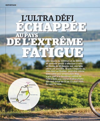 30 VÉLO MAG GUIDE D’ACHAT MONTAGNE • URBAIN 2016
REPORTAGE /
Une boucle de 1000 km et de 8900 m
de dénivelé positif à effectuer à vélo
en moins de 65 heures, oui, une telle
chose est possible. Et pas n’importe où,
mais bien au Québec, peut-être même
dans votre cour arrière.Vélo Mag
a pris part à la deuxième édition de
l’Ultra Défi, une course d’ultracylisme
qui s’est tenue du 21 au 23 août 2015.
En voici le récit.
 MAXIME BILODEAU
ULTRADÉFI
L’ULTRA DÉFI
ÉCHAPPÉEAUPAYS
FATIGUE
DEL’EXTRÊME
30-39_VM2_REPORTAGE ULTRA DEFI MB.indd 30 16/03/16 12:27
 