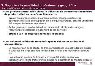 3. Soporte a la movilidad profesional y geográfica  La cuestión social por fin abordada Una primera constatación clave: la dificultad de transformar beneficios de productividad en beneficios financieros Numerosas organizaciones lograron mejorar algunos parámetros operacionales: tasa de ocupación en el bloque quirúrgico, tasa de utilización del equipamiento mas importante … Se ha ganado en productividad incrementando el ritmo de trabajo y reajustando los horarios de apertura de los servicios. ¿Donde van los recursos humanos liberados? Una voluntad política de transferir ayudas del sector sanitario al sociosanitario: La reconversión de la oferta: la transformación de una actividad de cirugía o cuidados de larga estancia necesita desarrollar una ingeniería social  ad hoc Una voluntad política de transferir ayudas del sector sanitario al sociosanitario: dicha transferencia se podría desarrollar de manera eficaz a través de la transferencia de puestos de trabajo a nivel local … 
