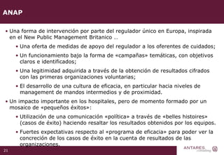 ANAP Una forma de intervención por parte del regulador único en Europa, inspirada en el New Public Management Britanico … Una oferta de medidas de apoyo del regulador a los oferentes de cuidados; Un funcionamiento bajo la forma de «campañas» temáticas, con objetivos claros e identificados; Una legitimidad adquirida a través de la obtención de resultados cifrados con las primeras organizaciones voluntarias; El desarrollo de una cultura de eficacia, en particular hacia niveles de management de mandos intermedios y de proximidad.  Un impacto importante en los hospitales, pero de momento formado por un mosaico de «pequeños éxitos»: Utilización de una comunicación «política» a través de «belles histoires» (casos de éxito) haciendo resaltar los resultados obtenidos por los equipos. Fuertes expectativas respecto al «programa de eficacia» para poder ver la concreción de los casos de éxito en la cuenta de resultados de las organizaciones. 