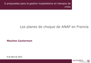 Maxime Cauterman 8 de Abril de 2010 Los planes de choque de ANAP en Francia 6 propuestas para la gestion hospitaliaria en tiempos de crisis 