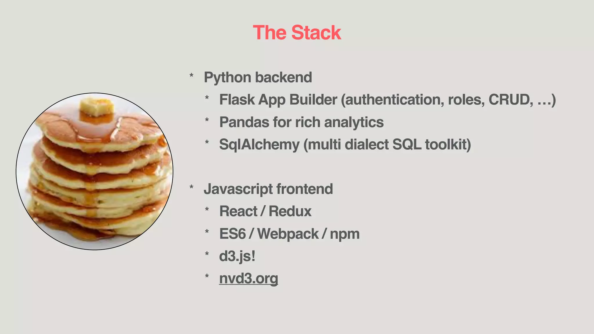 The Stack
* Python backend
* Flask App Builder (authentication, roles, CRUD, …)
* Pandas for rich analytics
* SqlAlchemy (multi dialect SQL toolkit)
* Javascript frontend
* React / Redux
* ES6 / Webpack / npm
* d3.js!
* nvd3.org
 