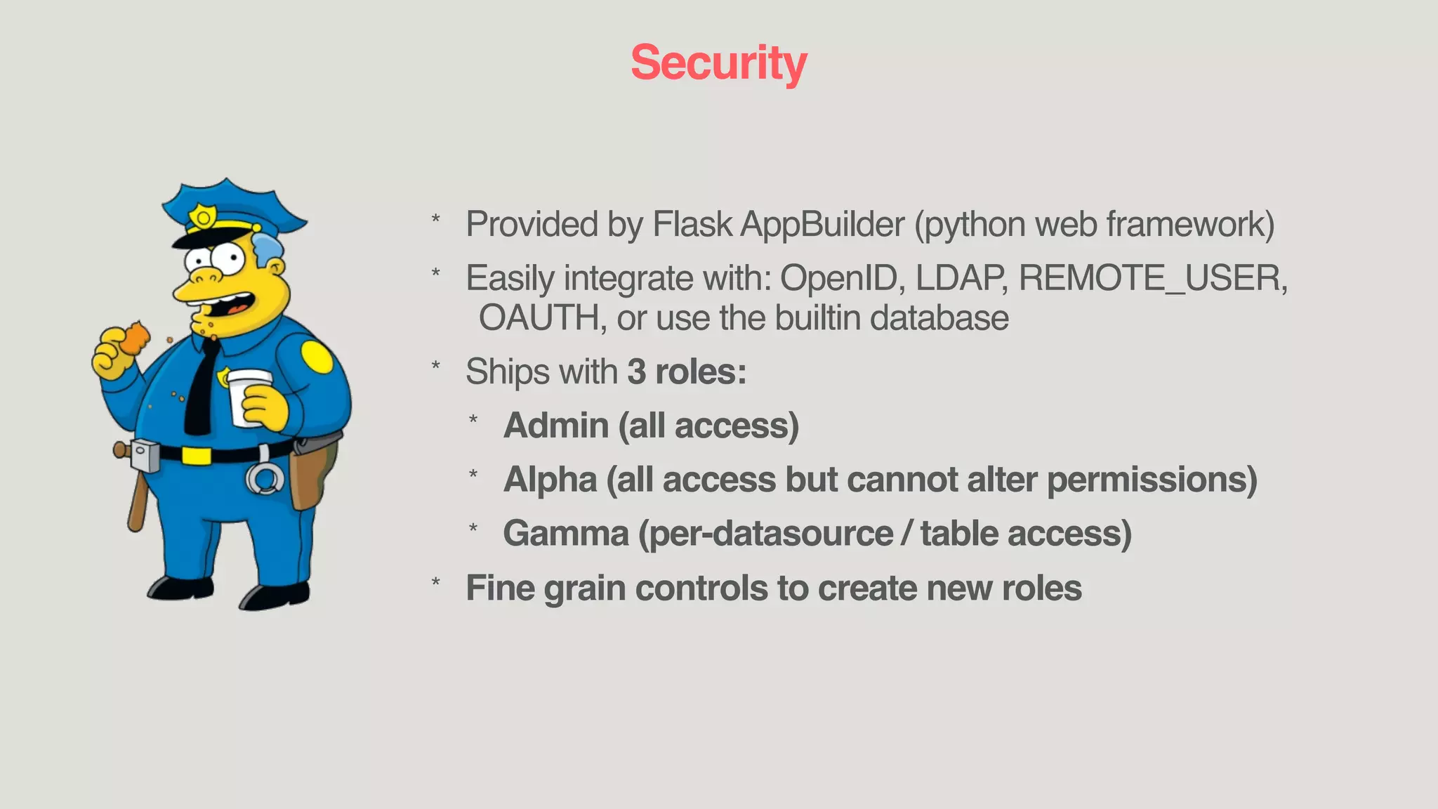 Security
* Provided by Flask AppBuilder (python web framework)
* Easily integrate with: OpenID, LDAP, REMOTE_USER,
OAUTH, or use the builtin database
* Ships with 3 roles:
* Admin (all access)
* Alpha (all access but cannot alter permissions)
* Gamma (per-datasource / table access)
* Fine grain controls to create new roles
 