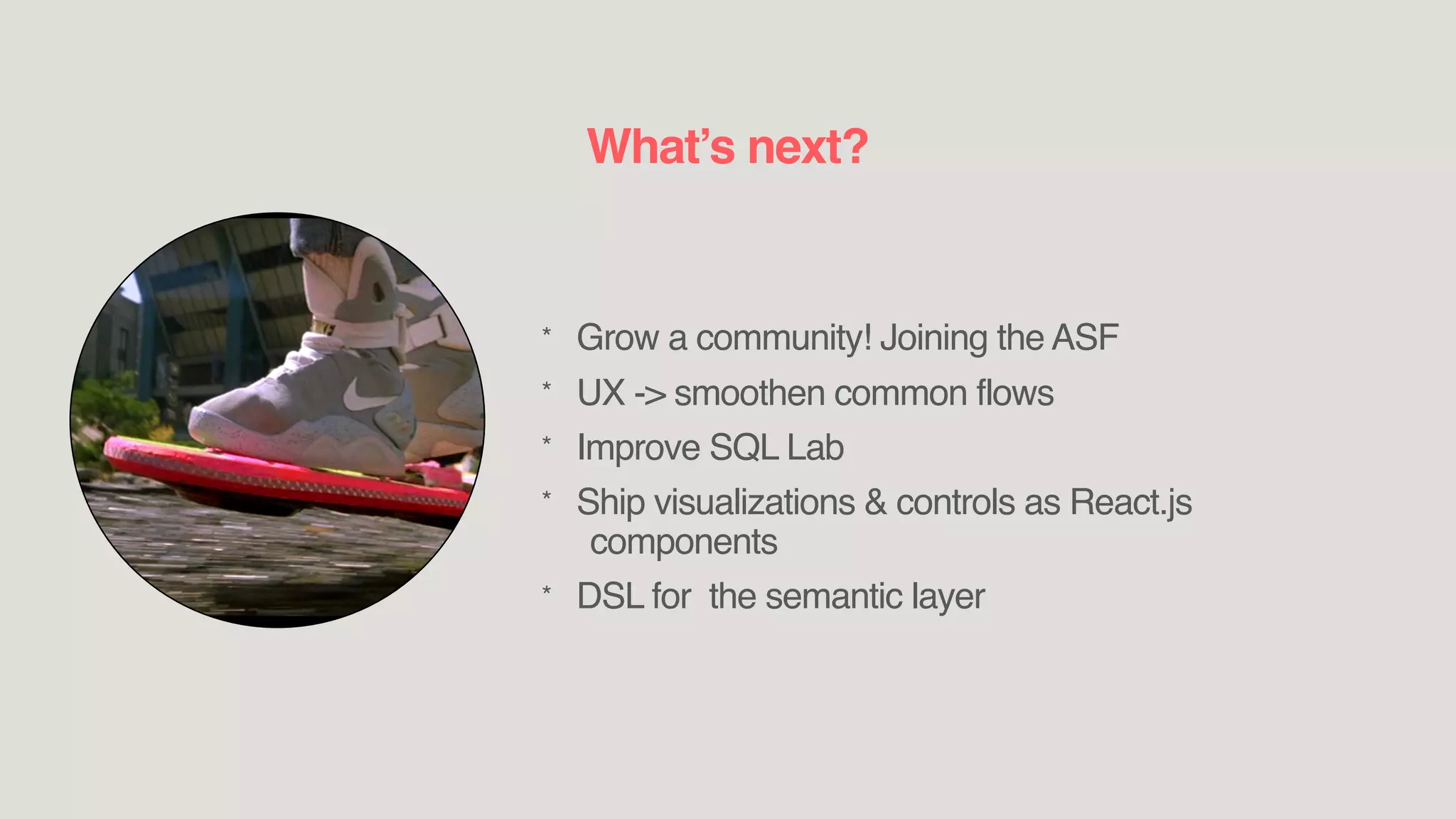* Grow a community! Joining the ASF
* UX -> smoothen common flows
* Improve SQL Lab
* Ship visualizations & controls as React.js
components
* DSL for the semantic layer
What’s next?
 