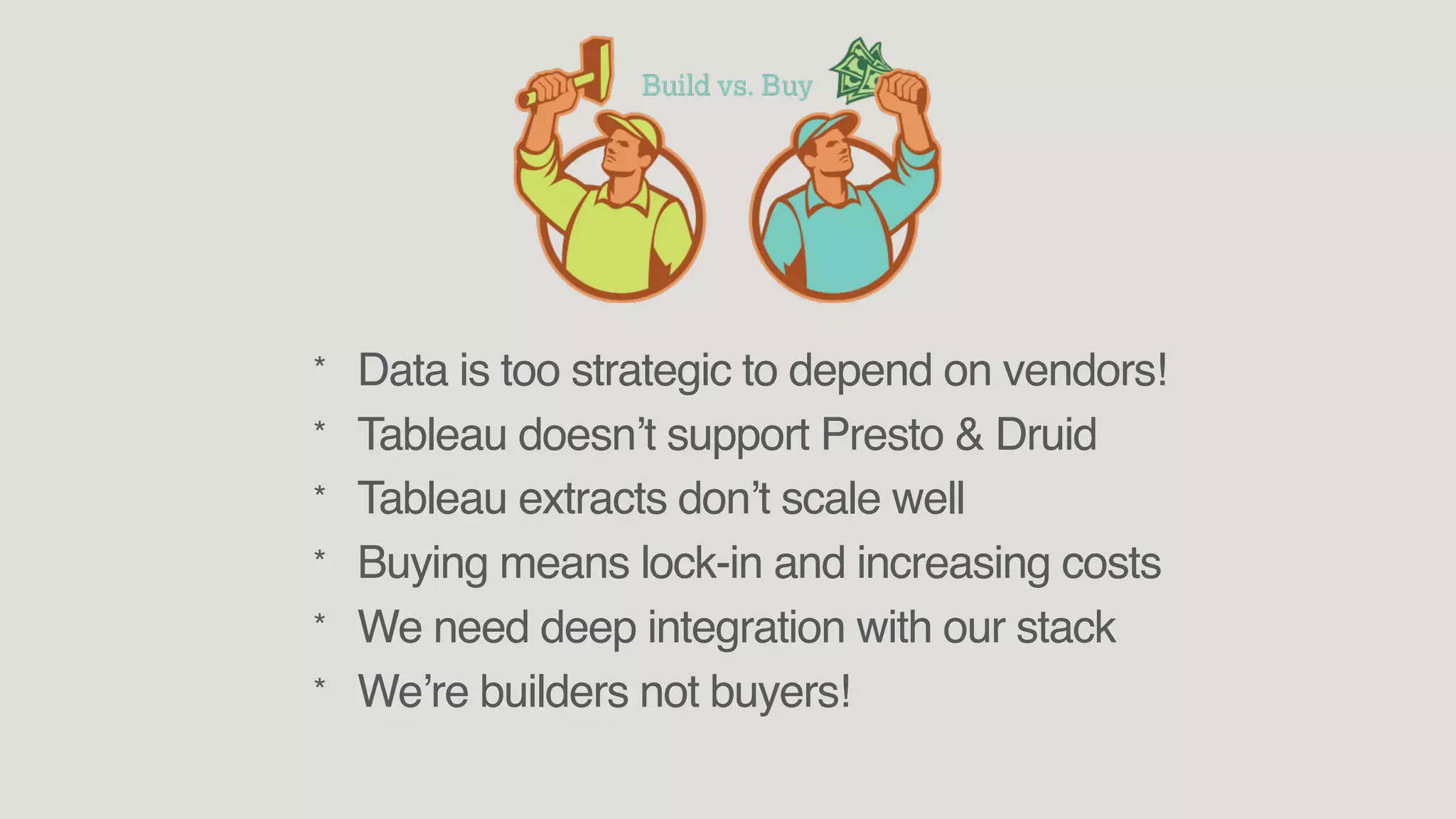 * Data is too strategic to depend on vendors!
* Tableau doesn’t support Presto & Druid
* Tableau extracts don’t scale well
* Buying means lock-in and increasing costs
* We need deep integration with our stack
* We’re builders not buyers!
 