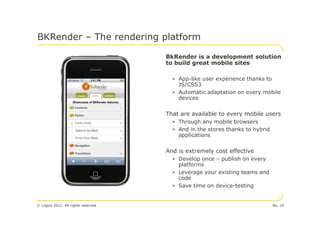 BKRender – The rendering platform

                                     BkRender is a development solution
                                     to build great mobile sites

                                       • App-like user experience thanks to
                                         JS/CSS3
                                       • Automatic adaptation on every mobile
                                         devices


                                     That are available to every mobile users
                                       • Through any mobile browsers
                                       • And in the stores thanks to hybrid
                                         applications


                                     And is extremely cost effective
                                       • Develop once – publish on every
                                         platforms
                                       • Leverage your existing teams and
                                         code
                                       • Save time on device-testing


© Logica 2011. All rights reserved                                            No. 10
 