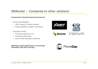 BKRender – Compared to other solutions

Compared to JavaScript based frameworks


• Server side adaptation
   • 100% support of mobile browsers
   • Simply upgrade to support new devices


• Developer friendly
   • The easiest learning curve
   • Leverage existing code
   • Avoid mobile-JavaScript complexity




BkRender hybrid applications can leverage
PhoneGap wide API coverage




© Logica <YEAR>. All rights reserved         No. 11
 