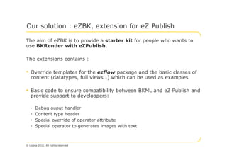 Our solution : eZBK, extension for eZ Publish

The aim of eZBK is to provide a starter kit for people who wants to
use BKRender with eZPublish.

The extensions contains :

• Override templates for the ezflow package and the basic classes of
   content (datatypes, full views…) which can be used as examples

• Basic code to ensure compatibility between BKML and eZ Publish and
   provide support to developpers:

   •   Debug ouput handler
   •   Content type header
   •   Special override of operator attribute
   •   Special operator to generates images with text



© Logica 2011. All rights reserved
 