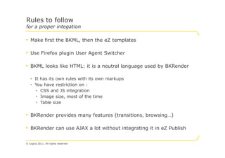 Rules to follow
for a proper integation

• Make first the BKML, then the eZ templates

• Use Firefox plugin User Agent Switcher

• BKML looks like HTML: it is a neutral language used by BKRender

   • It has its own rules with its own markups
   • You have restriction on :
      • CSS and JS integration
      • Image size, most of the time
      • Table size


• BKRender provides many features (transitions, browsing…)

• BKRender can use AJAX a lot without integrating it in eZ Publish

© Logica 2011. All rights reserved
 