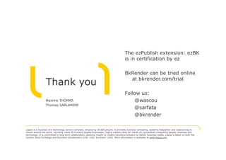 The ezPublish extension: ezBK
                                                                                            is in certification by ez

                                                                                            BkRender can be tried online
                                                                                              at bkrender.com/trial
                  Thank you
                                                                                            Follow us:
                  Maxime THOMAS                                                                 @wascou
                  Thomas SARLANDIE
                                                                                                @sarfata
                                                                                                @bkrender

Logica is a business and technology service company, employing 39,000 people. It provides business consulting, systems integration and outsourcing to
clients around the world, including many of Europe's largest businesses. Logica creates value for clients by successfully integrating people, business and
technology. It is committed to long term collaboration, applying insight to create innovative answers to clients’ business needs. Logica is listed on both the
London Stock Exchange and Euronext (Amsterdam) (LSE: LOG; Euronext: LOG). More information is available at www.logica.com
 