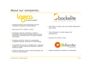 About our companies…




• Leading Business and technology service
   company, employing 39,000 people                   • Specialist of mobile web and mobile applications
                                                        since 2006
• Revenues of £3.7 billion in 2010
                                                      • 70p dedicated to mobile design and
• Providing business consulting, systems                development
   integration and outsourcing to clients around
   the world, including many of Europe’s largest
   businesses
                                                      • Revenus of 4.6 M€ in 2011
• Creating value for clients by successfully
   integrating people, business and technology

• Committed to long term collaboration, applying
   insight to create innovative answers to clients’
   business needs

• Listed on both the London Stock Exchange and        • Mobile development platform by Backelite
   Euronext (Amsterdam)



© Logica 2011. All rights reserved                                                                  No. 3
 