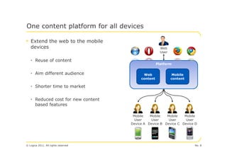 One content platform for all devices

• Extend the web to the mobile
   devices                                            Web
                                                      User

   • Reuse of content
                                                    Platform


   • Aim different audience                Web                Mobile
                                          content            content

   • Shorter time to market


   • Reduced cost for new content
     based features

                                      Mobile   Mobile   Mobile   Mobile
                                       User     User     User     User
                                     Device A Device B Device C Device D




© Logica 2011. All rights reserved                                     No. 8
 