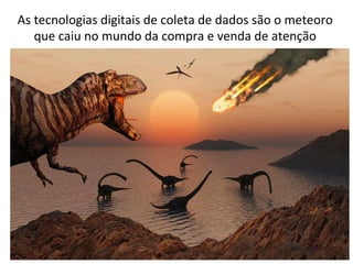 As	
  tecnologias	
  digitais	
  de	
  coleta	
  de	
  dados	
  são	
  o	
  meteoro	
  
que	
  caiu	
  no	
  mundo	
  da	
  compra	
  e	
  venda	
  de	
  atenção	
  

 