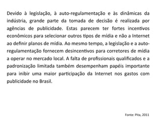 Devido	
   à	
   legislação,	
   à	
   auto-­‐regulamentação	
   e	
   às	
   dinâmicas	
   da	
  
indústria,	
   grande	
   parte	
   da	
   tomada	
   de	
   decisão	
   é	
   realizada	
   por	
  
agências	
   de	
   publicidade.	
   Estas	
   parecem	
   ter	
   fortes	
   incen=vos	
  
econômicos	
   para	
   selecionar	
   outros	
   =pos	
   de	
   mídia	
   e	
   não	
   a	
   Internet	
  
ao	
  deﬁnir	
  planos	
  de	
  mídia.	
  Ao	
  mesmo	
  tempo,	
  a	
  legislação	
  e	
  a	
  auto-­‐
regulamentação	
  fornecem	
  desincen=vos	
  para	
  corretores	
  de	
  mídia	
  
a	
   operar	
   no	
   mercado	
   local.	
   A	
   falta	
   de	
   proﬁssionais	
   qualiﬁcados	
   e	
   a	
  
padronização	
   limitada	
   também	
   desempenham	
   papéis	
   importante	
  
para	
   inibir	
   uma	
   maior	
   par=cipação	
   da	
   Internet	
   nos	
   gastos	
   com	
  
publicidade	
  no	
  Brasil.	
  

Fonte:	
  Pita,	
  2011	
  

 