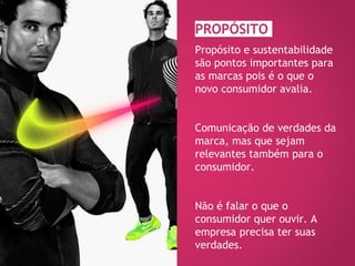 PROPÓSITO
Propósito e sustentabilidade
são pontos importantes para
as marcas pois é o que o
novo consumidor avalia.
Comunicação de verdades da
marca, mas que sejam
relevantes também para o
consumidor.
Não é falar o que o
consumidor quer ouvir. A
empresa precisa ter suas
verdades.
 