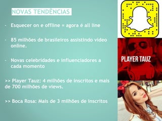 NOVAS TENDÊNCIAS
- Esquecer on e offline = agora é all line
- 85 milhões de brasileiros assistindo vídeo
online.
- Novas celebridades e influenciadores a
cada momento
>> Player Tauz: 4 milhões de inscritos e mais
de 700 milhões de views.
>> Boca Rosa: Mais de 3 milhões de inscritos
 