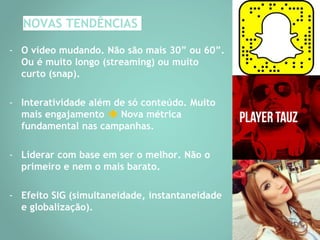 NOVAS TENDÊNCIAS
- O vídeo mudando. Não são mais 30” ou 60”.
Ou é muito longo (streaming) ou muito
curto (snap).
- Interatividade além de só conteúdo. Muito
mais engajamento  Nova métrica
fundamental nas campanhas.
- Liderar com base em ser o melhor. Não o
primeiro e nem o mais barato.
- Efeito SIG (simultaneidade, instantaneidade
e globalização).
 