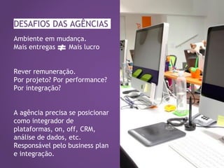 DESAFIOS DAS AGÊNCIAS
Ambiente em mudança.
Mais entregas Mais lucro
Rever remuneração.
Por projeto? Por performance?
Por integração?
A agência precisa se posicionar
como integrador de
plataformas, on, off, CRM,
análise de dados, etc.
Responsável pelo business plan
e integração.
 