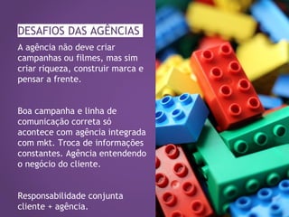 DESAFIOS DAS AGÊNCIAS
A agência não deve criar
campanhas ou filmes, mas sim
criar riqueza, construir marca e
pensar a frente.
Boa campanha e linha de
comunicação correta só
acontece com agência integrada
com mkt. Troca de informações
constantes. Agência entendendo
o negócio do cliente.
Responsabilidade conjunta
cliente + agência.
 