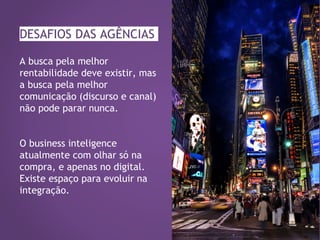 DESAFIOS DAS AGÊNCIAS
A busca pela melhor
rentabilidade deve existir, mas
a busca pela melhor
comunicação (discurso e canal)
não pode parar nunca.
O business inteligence
atualmente com olhar só na
compra, e apenas no digital.
Existe espaço para evoluir na
integração.
 