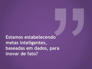 Estamos estabelecendo
metas inteligentes,
baseadas em dados, para
inovar de fato?
 