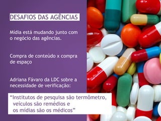 DESAFIOS DAS AGÊNCIAS
Mídia está mudando junto com
o negócio das agências.
Compra de conteúdo x compra
de espaço
Adriana Fávaro da LDC sobre a
necessidade de verificação:
“Institutos de pesquisa são termômetro,
veículos são remédios e
os mídias são os médicos”
 