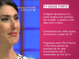 TV SEGUE FORTE
O digital não destrui a tv,
como chegou a ser previsto.
Na verdade, a ajudou a virar
algo novo e maior.
Comentários nas redes sociais
só reforçam o poder da TV.
Programas como The X Factor
e The Voice partem da
premissa de ter esse
envolvimento com a
transmissão ao vivo da tv.
 