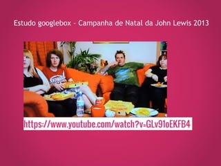 https://www.youtube.com/watch?v=GLv91oEKFB4
Estudo googlebox – Campanha de Natal da John Lewis 2013
 