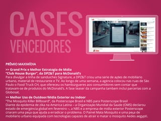 PRÊMIO MAXIMÍDIA
>> Grand Prix e Melhor Estratégia de Mídia
“Club House Burger”, da DPZ&T para McDonald’s
Para divulgar a linha de sanduíches Signature, a DPZ&T criou uma série de ações de mobiliário
urbano, material de restaurante e TV. Ao longo de uma semana, a agência colocou nas ruas de São
Paulo o Food Truck CH, que ofereceu os hambúrgueres aos consumidores sem contar que
tratavam-se de produtos do McDonald’s. A fase teaser da campanha também inclui parcerias com a
Globosat.
>> Melhor Uso de Outdoor/Mídia Exterior ou Indoor
“The Mosquito Killer Billboard”, da Posterscope Brasil e NBS para Posterscope Brasil
Diante da epidemia de zika na América Latina – a Organização Mundial da Saúde (OMS) declarou
estado de emergência global em fevereiro –, a NBS e a empresa de mídia exterior Posterscope
criaram uma peça que ajuda a erradicar o problema. O Painel Mata Mosquito é uma peça de
mobiliário urbano equipada com tecnologias capazes de atrair e matar o mosquito Aedes aegypti.
https://www.youtube.com/watch?v=ZAxf48phFdw
 