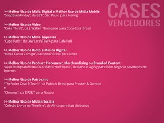 >> Melhor Uso de Mídia Digital e Melhor Uso de Mídia Mobile
“SnapBlackFriday”, da BETC São Paulo para Hering
>> Melhor Uso de Vídeo
“Coke Thirst”, da J. Walter Thompson para Coca-Cola Brasil
>> Melhor Uso de Mídia Impressa
“Capa Pack”, da Lew’LaraTBWA para Café Pelé
>> Melhor Uso de Rádio e Música Digital
“Nìvea Canta Comigo”, da Isobar Brasil para Nivea
>> Melhor Uso de Product Placement, Merchandising ou Branded Content
“Ação Multiplataforma OLX Masterchef Brasil”, da Band e Ogilvy para Bom Negócio Atividades de
Internet
>> Melhor Uso de Patrocínio
“The Voice Oral-B Team”, da Publicis Brasil para Procter & Gamble
e
“Chronos”, da DPZ&T para Natura
>> Melhor Uso de Mídias Sociais
“Coleção Livros na Timeline”, da Africa para Itau Unibanco
 