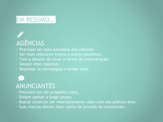 EM RESUMO…
AGÊNCIAS
- Precisam ser mais parceiras dos clientes;
- Ser mais relevante frente a outros parceiros;
- Tem o desafio de rever a forma de remuneração;
- Devem reter talentos.
- Repensar as estratégias o tempo todo.
ANUNCIANTES
- Precisam ter um propósito claro;
- Devem pensar a longo prazo;
- Buscar construir um relacionamento claro com seu público-alvo.
- Suas marcas devem fazer parte da jornada do consumidor.
 